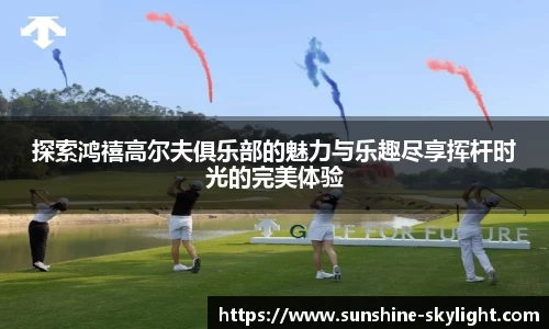 探索鸿禧高尔夫俱乐部的魅力与乐趣尽享挥杆时光的完美体验